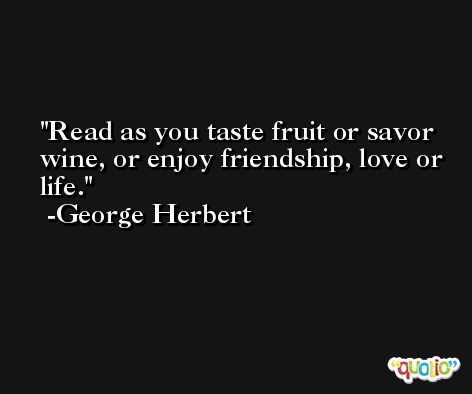 Read as you taste fruit or savor wine, or enjoy friendship, love or life. -George Herbert