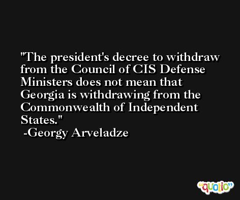 The president's decree to withdraw from the Council of CIS Defense Ministers does not mean that Georgia is withdrawing from the Commonwealth of Independent States. -Georgy Arveladze