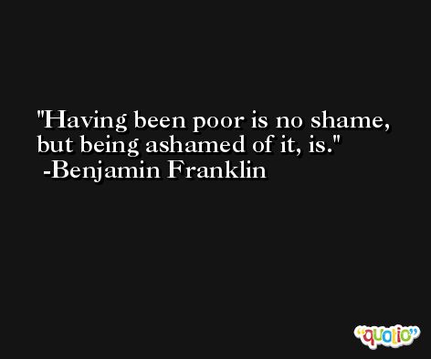 Having been poor is no shame, but being ashamed of it, is. -Benjamin Franklin