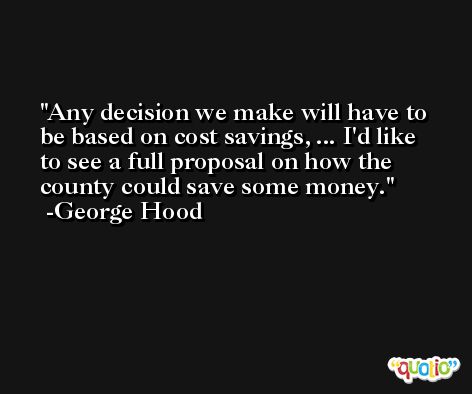 Any decision we make will have to be based on cost savings, ... I'd like to see a full proposal on how the county could save some money. -George Hood