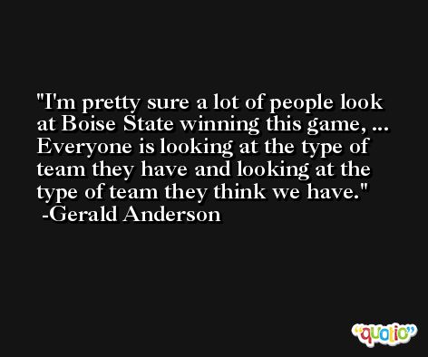 I'm pretty sure a lot of people look at Boise State winning this game, ... Everyone is looking at the type of team they have and looking at the type of team they think we have. -Gerald Anderson