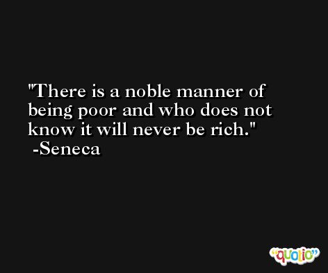 There is a noble manner of being poor and who does not know it will never be rich. -Seneca