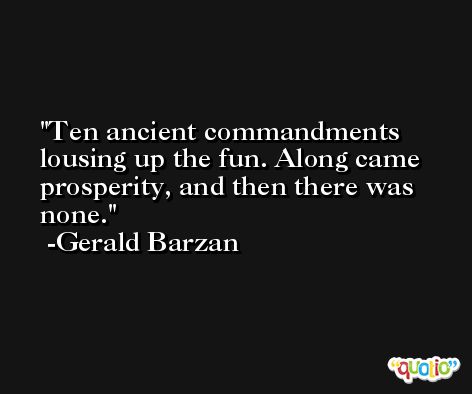 Ten ancient commandments lousing up the fun. Along came prosperity, and then there was none. -Gerald Barzan