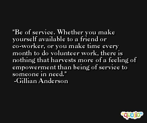 Be of service. Whether you make yourself available to a friend or co-worker, or you make time every month to do volunteer work, there is nothing that harvests more of a feeling of empowerment than being of service to someone in need. -Gillian Anderson