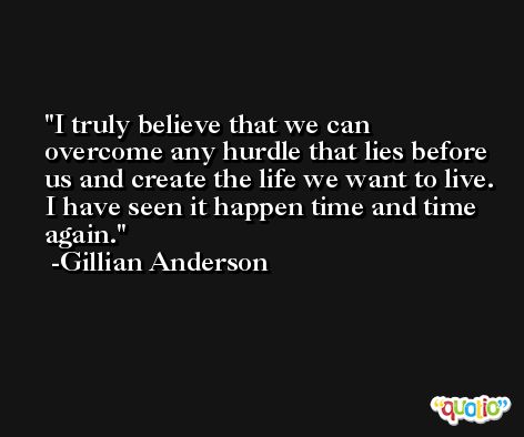 I truly believe that we can overcome any hurdle that lies before us and create the life we want to live. I have seen it happen time and time again. -Gillian Anderson