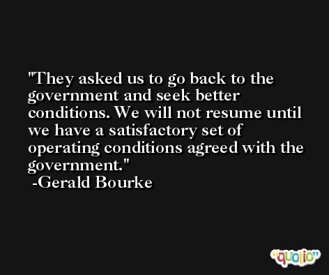 They asked us to go back to the government and seek better conditions. We will not resume until we have a satisfactory set of operating conditions agreed with the government. -Gerald Bourke