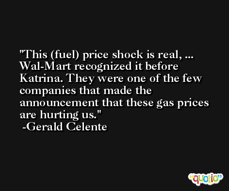 This (fuel) price shock is real, ... Wal-Mart recognized it before Katrina. They were one of the few companies that made the announcement that these gas prices are hurting us. -Gerald Celente