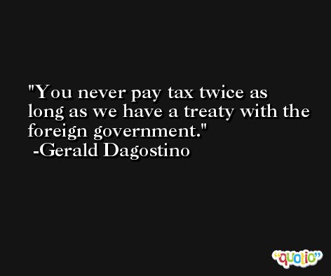You never pay tax twice as long as we have a treaty with the foreign government. -Gerald Dagostino