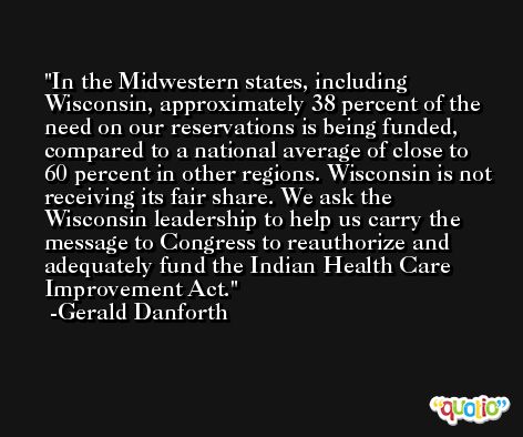 In the Midwestern states, including Wisconsin, approximately 38 percent of the need on our reservations is being funded, compared to a national average of close to 60 percent in other regions. Wisconsin is not receiving its fair share. We ask the Wisconsin leadership to help us carry the message to Congress to reauthorize and adequately fund the Indian Health Care Improvement Act. -Gerald Danforth
