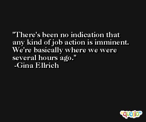 There's been no indication that any kind of job action is imminent. We're basically where we were several hours ago. -Gina Ellrich