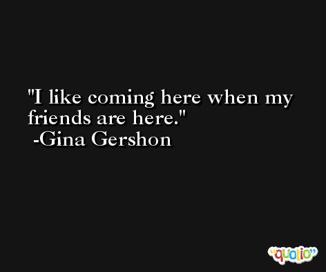 I like coming here when my friends are here. -Gina Gershon