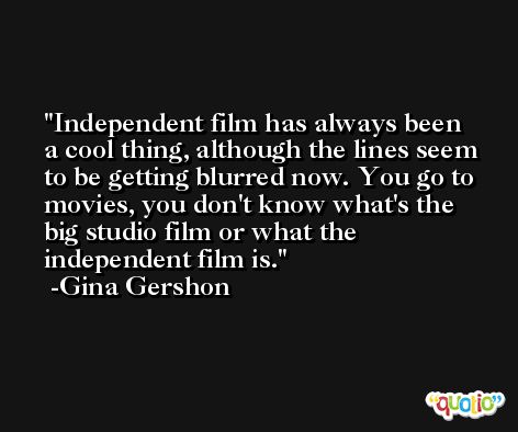 Independent film has always been a cool thing, although the lines seem to be getting blurred now. You go to movies, you don't know what's the big studio film or what the independent film is. -Gina Gershon