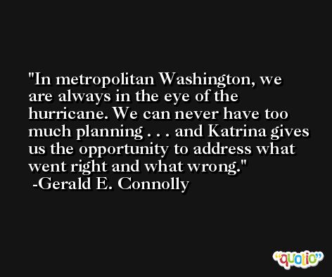 In metropolitan Washington, we are always in the eye of the hurricane. We can never have too much planning . . . and Katrina gives us the opportunity to address what went right and what wrong. -Gerald E. Connolly