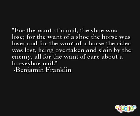 For the want of a nail, the shoe was lose; for the want of a shoe the horse was lose; and for the want of a horse the rider was lost, being overtaken and slain by the enemy, all for the want of care about a horseshoe nail. -Benjamin Franklin