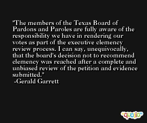 The members of the Texas Board of Pardons and Paroles are fully aware of the responsibility we have in rendering our votes as part of the executive clemency review process. I can say, unequivocally, that the board's decision not to recommend clemency was reached after a complete and unbiased review of the petition and evidence submitted. -Gerald Garrett