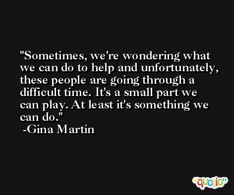 Sometimes, we're wondering what we can do to help and unfortunately, these people are going through a difficult time. It's a small part we can play. At least it's something we can do. -Gina Martin