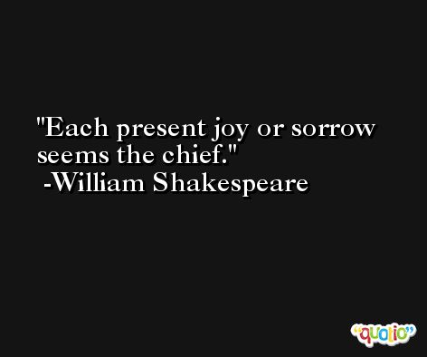 Each present joy or sorrow seems the chief. -William Shakespeare