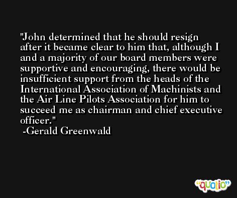 John determined that he should resign after it became clear to him that, although I and a majority of our board members were supportive and encouraging, there would be insufficient support from the heads of the International Association of Machinists and the Air Line Pilots Association for him to succeed me as chairman and chief executive officer. -Gerald Greenwald