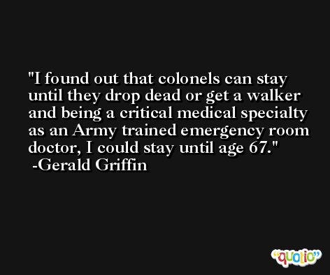 I found out that colonels can stay until they drop dead or get a walker and being a critical medical specialty as an Army trained emergency room doctor, I could stay until age 67. -Gerald Griffin