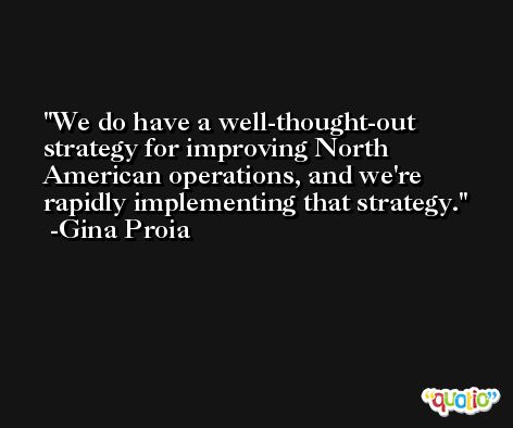 We do have a well-thought-out strategy for improving North American operations, and we're rapidly implementing that strategy. -Gina Proia