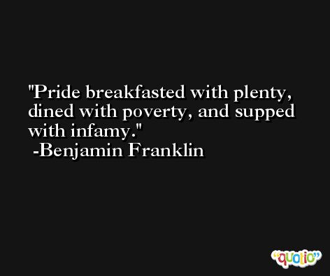 Pride breakfasted with plenty, dined with poverty, and supped with infamy. -Benjamin Franklin