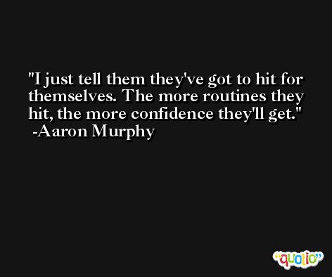 I just tell them they've got to hit for themselves. The more routines they hit, the more confidence they'll get. -Aaron Murphy