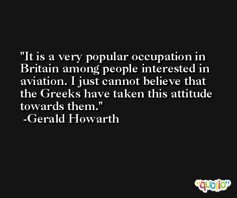 It is a very popular occupation in Britain among people interested in aviation. I just cannot believe that the Greeks have taken this attitude towards them. -Gerald Howarth
