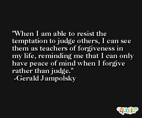 When I am able to resist the temptation to judge others, I can see them as teachers of forgiveness in my life, reminding me that I can only have peace of mind when I forgive rather than judge. -Gerald Jampolsky