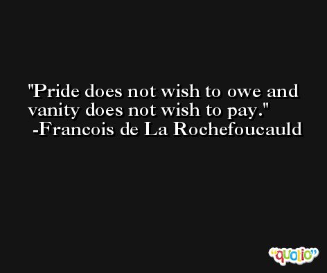 Pride does not wish to owe and vanity does not wish to pay. -Francois de La Rochefoucauld