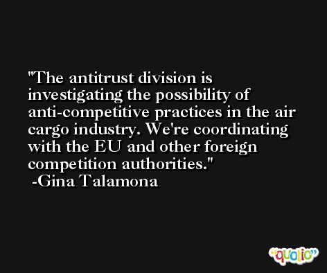 The antitrust division is investigating the possibility of anti-competitive practices in the air cargo industry. We're coordinating with the EU and other foreign competition authorities. -Gina Talamona