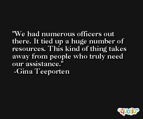We had numerous officers out there. It tied up a huge number of resources. This kind of thing takes away from people who truly need our assistance. -Gina Teeporten