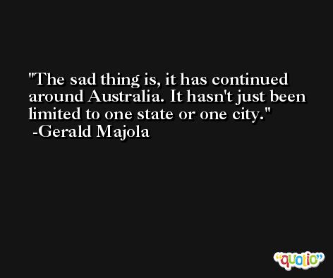 The sad thing is, it has continued around Australia. It hasn't just been limited to one state or one city. -Gerald Majola