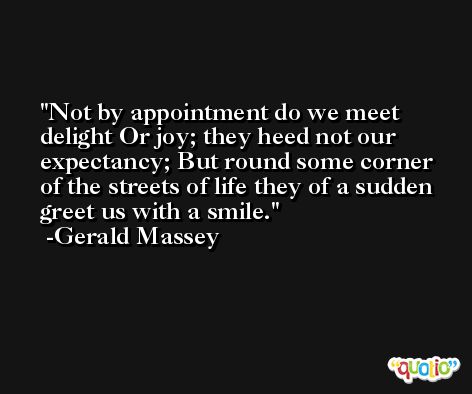 Not by appointment do we meet delight Or joy; they heed not our expectancy; But round some corner of the streets of life they of a sudden greet us with a smile. -Gerald Massey