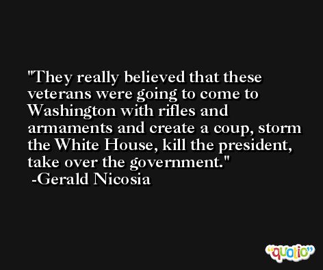 They really believed that these veterans were going to come to Washington with rifles and armaments and create a coup, storm the White House, kill the president, take over the government. -Gerald Nicosia
