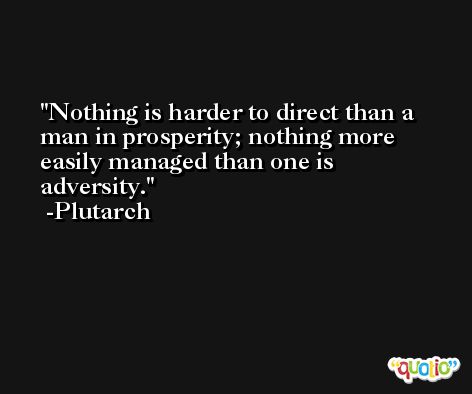 Nothing is harder to direct than a man in prosperity; nothing more easily managed than one is adversity. -Plutarch