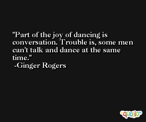 Part of the joy of dancing is conversation. Trouble is, some men can't talk and dance at the same time. -Ginger Rogers