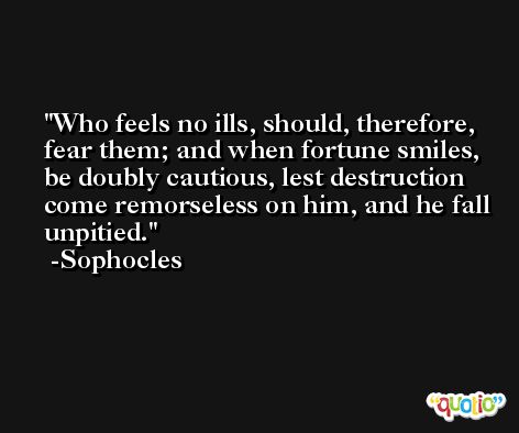 Who feels no ills, should, therefore, fear them; and when fortune smiles, be doubly cautious, lest destruction come remorseless on him, and he fall unpitied. -Sophocles