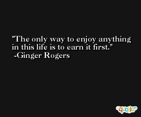 The only way to enjoy anything in this life is to earn it first. -Ginger Rogers