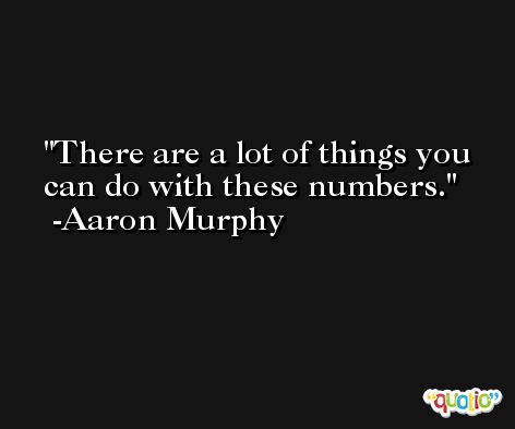 There are a lot of things you can do with these numbers. -Aaron Murphy