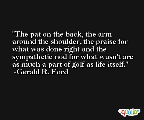 The pat on the back, the arm around the shoulder, the praise for what was done right and the sympathetic nod for what wasn't are as much a part of golf as life itself. -Gerald R. Ford