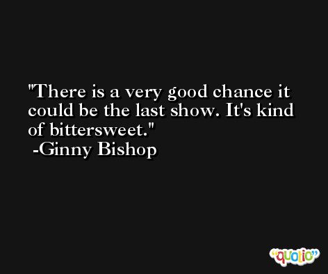 There is a very good chance it could be the last show. It's kind of bittersweet. -Ginny Bishop