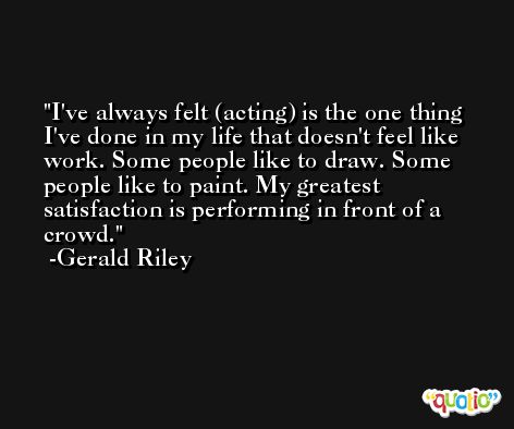 I've always felt (acting) is the one thing I've done in my life that doesn't feel like work. Some people like to draw. Some people like to paint. My greatest satisfaction is performing in front of a crowd. -Gerald Riley