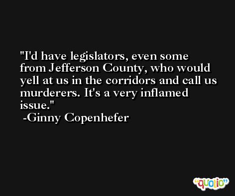 I'd have legislators, even some from Jefferson County, who would yell at us in the corridors and call us murderers. It's a very inflamed issue. -Ginny Copenhefer