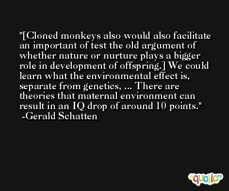 [Cloned monkeys also would also facilitate an important of test the old argument of whether nature or nurture plays a bigger role in development of offspring.] We could learn what the environmental effect is, separate from genetics, ... There are theories that maternal environment can result in an IQ drop of around 10 points. -Gerald Schatten