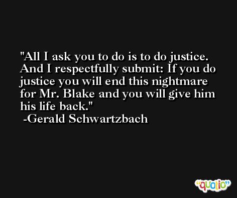 All I ask you to do is to do justice. And I respectfully submit: If you do justice you will end this nightmare for Mr. Blake and you will give him his life back. -Gerald Schwartzbach