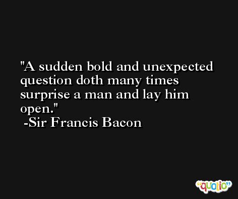 A sudden bold and unexpected question doth many times surprise a man and lay him open. -Sir Francis Bacon