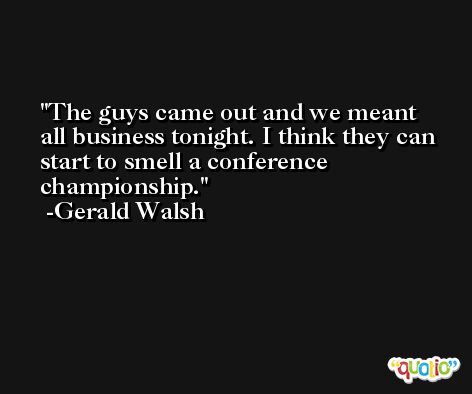 The guys came out and we meant all business tonight. I think they can start to smell a conference championship. -Gerald Walsh