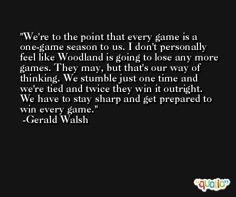 We're to the point that every game is a one-game season to us. I don't personally feel like Woodland is going to lose any more games. They may, but that's our way of thinking. We stumble just one time and we're tied and twice they win it outright. We have to stay sharp and get prepared to win every game. -Gerald Walsh