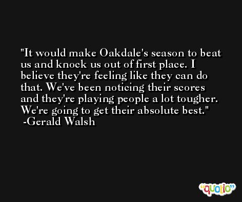 It would make Oakdale's season to beat us and knock us out of first place. I believe they're feeling like they can do that. We've been noticing their scores and they're playing people a lot tougher. We're going to get their absolute best. -Gerald Walsh