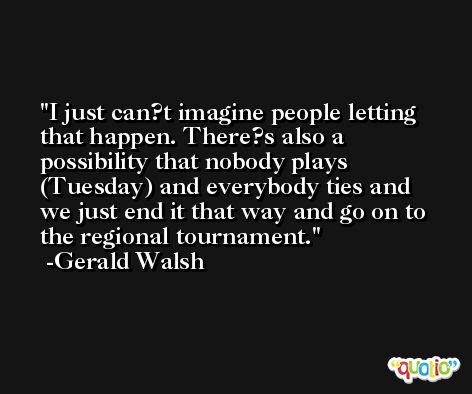 I just can?t imagine people letting that happen. There?s also a possibility that nobody plays (Tuesday) and everybody ties and we just end it that way and go on to the regional tournament. -Gerald Walsh